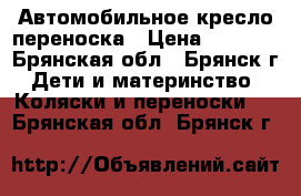Автомобильное кресло переноска › Цена ­ 1 800 - Брянская обл., Брянск г. Дети и материнство » Коляски и переноски   . Брянская обл.,Брянск г.